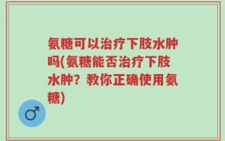 氨糖可以治疗下肢水肿吗(氨糖能否治疗下肢水肿？教你正确使用氨糖)