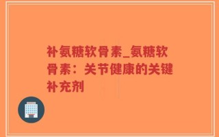 补氨糖软骨素_氨糖软骨素：关节健康的关键补充剂