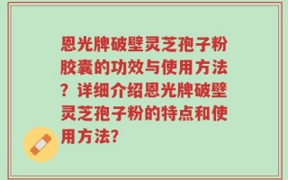 恩光牌破壁灵芝孢子粉胶囊的功效与使用方法？详细介绍恩光牌破壁灵芝孢子粉的特点和使用方法？