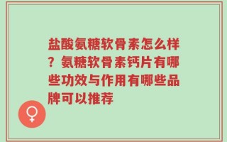盐酸氨糖软骨素怎么样？氨糖软骨素钙片有哪些功效与作用有哪些品牌可以推荐