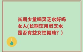 长期少量喝灵芝水好吗女人(长期饮用灵芝水是否有益女性健康？)