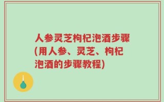 人参灵芝枸杞泡酒步骤(用人参、灵芝、枸杞泡酒的步骤教程)