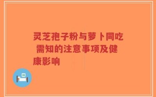 灵芝孢子粉与萝卜同吃 需知的注意事项及健康影响