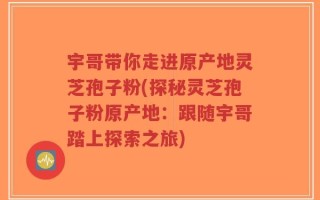 宇哥带你走进原产地灵芝孢子粉(探秘灵芝孢子粉原产地：跟随宇哥踏上探索之旅)