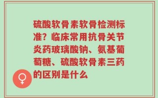 硫酸软骨素软骨检测标准？临床常用抗骨关节炎药玻璃酸钠、氨基葡萄糖、硫酸软骨素三药的区别是什么