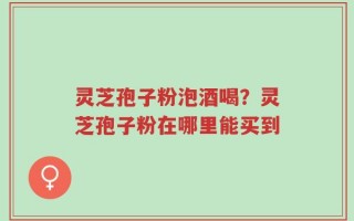 灵芝孢子粉泡酒喝？灵芝孢子粉在哪里能买到