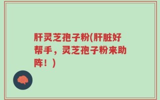 肝灵芝孢子粉(肝脏好帮手，灵芝孢子粉来助阵！)