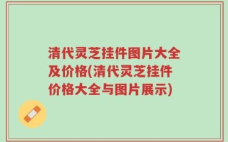 清代灵芝挂件图片大全及价格(清代灵芝挂件价格大全与图片展示)