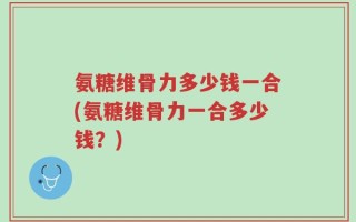 氨糖维骨力多少钱一合(氨糖维骨力一合多少钱？)