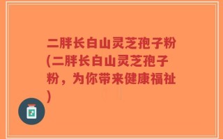 二胖长白山灵芝孢子粉(二胖长白山灵芝孢子粉，为你带来健康福祉)