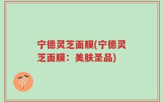 宁德灵芝面膜(宁德灵芝面膜：美肤圣品)