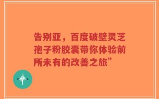 告别亚，百度破壁灵芝孢子粉胶囊带你体验前所未有的改善之旅”