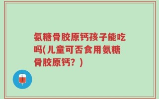 氨糖骨胶原钙孩子能吃吗(儿童可否食用氨糖骨胶原钙？)