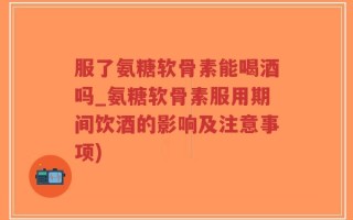 服了氨糖软骨素能喝酒吗_氨糖软骨素服用期间饮酒的影响及注意事项)