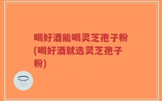 喝好酒能喝灵芝孢子粉(喝好酒就选灵芝孢子粉)