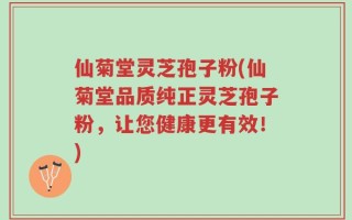 仙菊堂灵芝孢子粉(仙菊堂品质纯正灵芝孢子粉，让您健康更有效！)