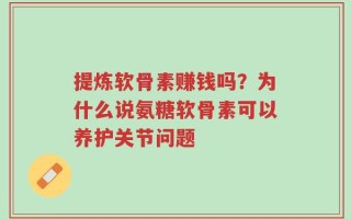 提炼软骨素赚钱吗？为什么说氨糖软骨素可以养护关节问题