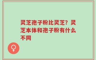 灵芝孢子粉比灵芝？灵芝本体和孢子粉有什么不同