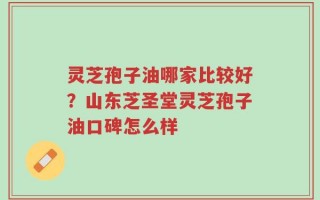 灵芝孢子油哪家比较好？山东芝圣堂灵芝孢子油口碑怎么样