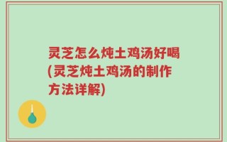 灵芝怎么炖土鸡汤好喝(灵芝炖土鸡汤的制作方法详解)