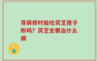 荨麻疹时能吃灵芝孢子粉吗？灵芝主要治什么病