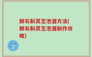 鲜石斛灵芝泡酒方法(鲜石斛灵芝泡酒制作攻略)