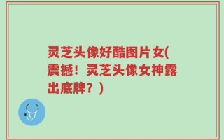 灵芝头像好酷图片女(震撼！灵芝头像女神露出底牌？)