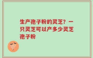 生产孢子粉的灵芝？一只灵芝可以产多少灵芝孢子粉