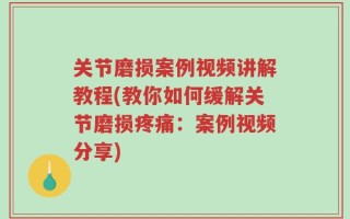 关节磨损案例视频讲解教程(教你如何缓解关节磨损疼痛：案例视频分享)