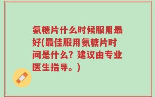 氨糖片什么时候服用最好(最佳服用氨糖片时间是什么？建议由专业医生指导。)