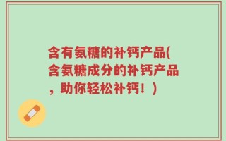 含有氨糖的补钙产品(含氨糖成分的补钙产品，助你轻松补钙！)