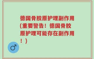 德国骨胶原护理副作用(重要警告！德国骨胶原护理可能存在副作用！)
