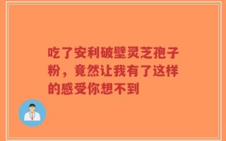 吃了安利破壁灵芝孢子粉，竟然让我有了这样的感受你想不到
