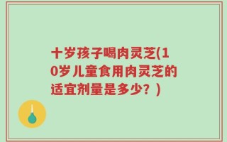 十岁孩子喝肉灵芝(10岁儿童食用肉灵芝的适宜剂量是多少？)