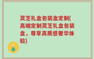 灵芝礼盒包装盒定制(高端定制灵芝礼盒包装盒，尊享高质感奢华体验)
