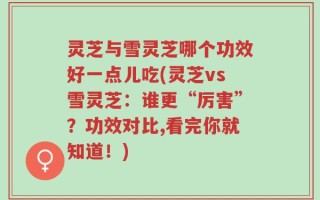 灵芝与雪灵芝哪个功效好一点儿吃(灵芝vs雪灵芝：谁更“厉害”？功效对比,看完你就知道！)