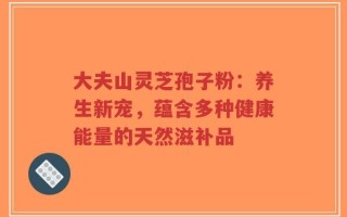 大夫山灵芝孢子粉：养生新宠，蕴含多种健康能量的天然滋补品