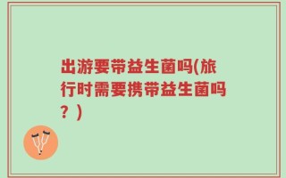 出游要带益生菌吗(旅行时需要携带益生菌吗？)