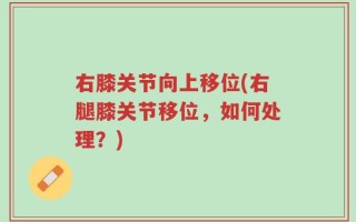 右膝关节向上移位(右腿膝关节移位，如何处理？)