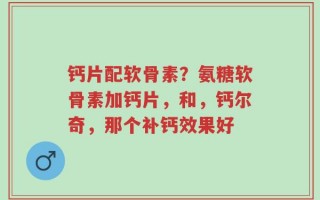 钙片配软骨素？氨糖软骨素加钙片，和，钙尔奇，那个补钙效果好