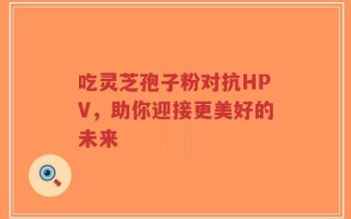 吃灵芝孢子粉对抗HPV，助你迎接更美好的未来