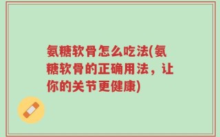 氨糖软骨怎么吃法(氨糖软骨的正确用法，让你的关节更健康)