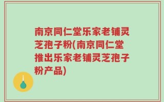 南京同仁堂乐家老铺灵芝孢子粉(南京同仁堂推出乐家老铺灵芝孢子粉产品)