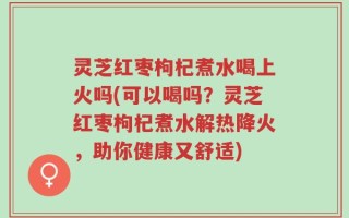 灵芝红枣枸杞煮水喝上火吗(可以喝吗？灵芝红枣枸杞煮水解热降火，助你健康又舒适)