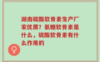 湖南硫酸软骨素生产厂家优质？氨糖软骨素是什么，硫酸软骨素有什么作用的