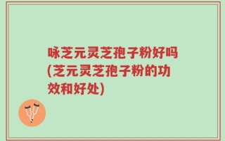 咏芝元灵芝孢子粉好吗(芝元灵芝孢子粉的功效和好处)