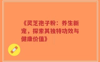 《灵芝孢子粉：养生新宠，探索其独特功效与健康价值》