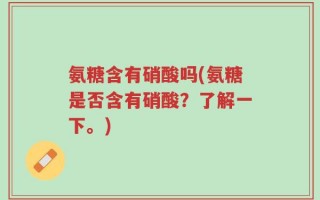 氨糖含有硝酸吗(氨糖是否含有硝酸？了解一下。)