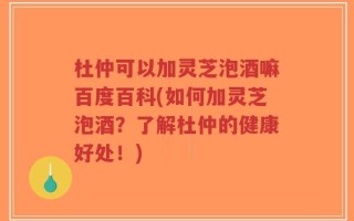 杜仲可以加灵芝泡酒嘛百度百科(如何加灵芝泡酒？了解杜仲的健康好处！)
