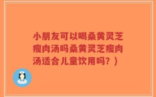 小朋友可以喝桑黄灵芝瘦肉汤吗桑黄灵芝瘦肉汤适合儿童饮用吗？)